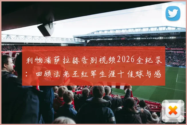 利物浦萨拉赫告别视频2026全纪录：回顾法老王红军生涯十佳球与感人瞬间，附完整版观看指南
