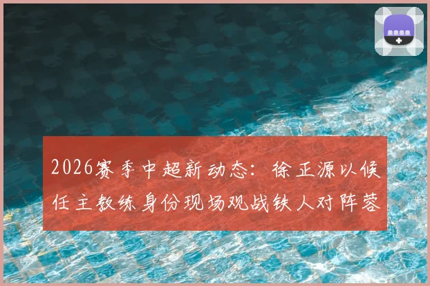 2026赛季中超新动态：徐正源以候任主教练身份现场观战铁人对阵蓉城，赛事看点与帅位更替深度解读