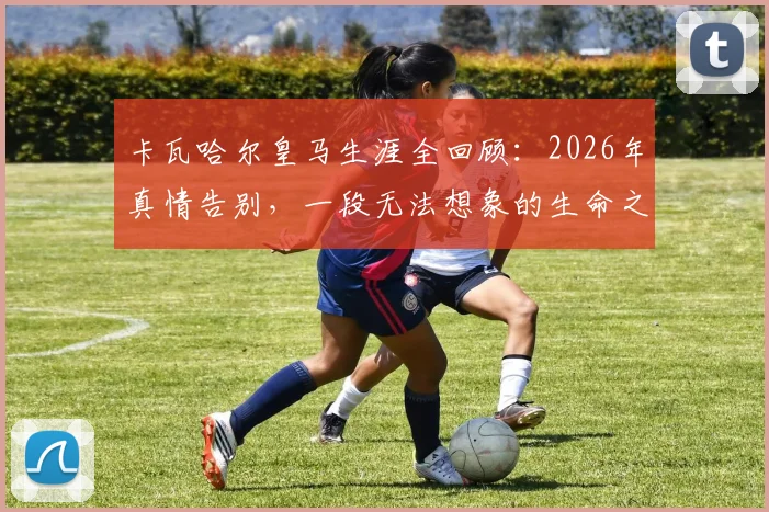 卡瓦哈尔皇马生涯全回顾：2026年真情告别，一段无法想象的生命之旅