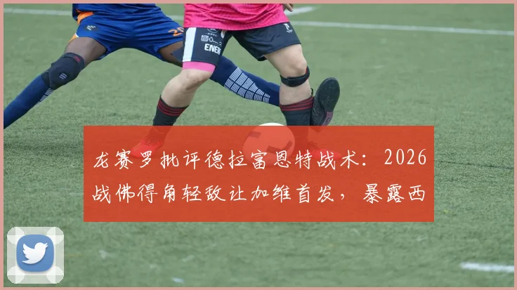 龙赛罗批评德拉富恩特战术:2026战佛得角轻敌让加维首发,暴露西班牙队隐患