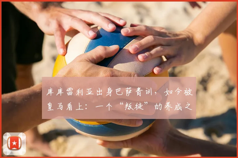 库库雷利亚出身巴萨青训，如今被皇马看上：一个“叛徒”的养成之路与2026年最新传闻全解析