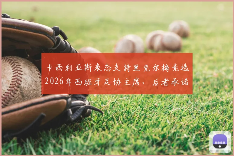 卡西利亚斯表态支持里克尔梅竞选2026年西班牙足协主席,后者承诺胜选后将为其提供高级管理职位