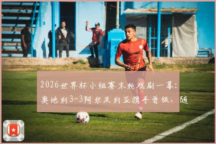 2026世界杯小组赛末轮戏剧一幕：奥地利3-3阿尔及利亚携手晋级，随后双双出局命运解析
