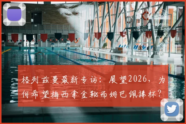 格列兹曼最新专访:展望2026,为何希望梅西拿金靴而姆巴佩捧杯?深度解析两人关系与法国队愿景