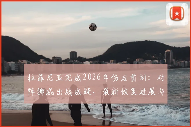 拉菲尼亚完成2026年伤后首训:对阵挪威出战成疑,最新恢复进展与球队影响全解析
