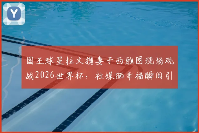 国王球星拉文携妻子西雅图现场观战2026世界杯,社媒晒幸福瞬间引球迷关注