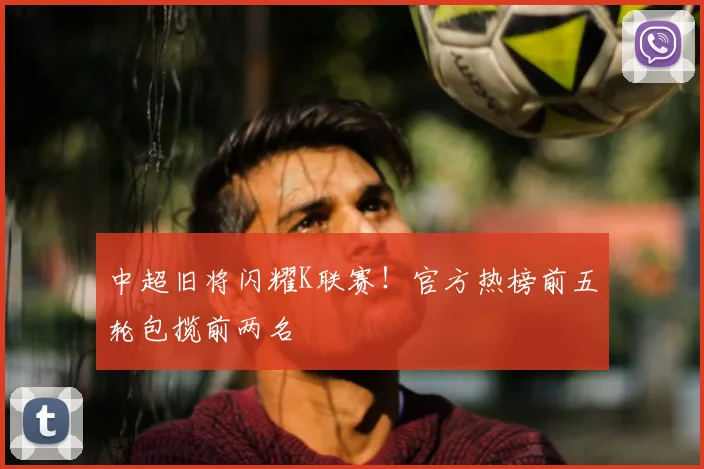 中超旧将闪耀K联赛！官方热榜前五轮包揽前两名