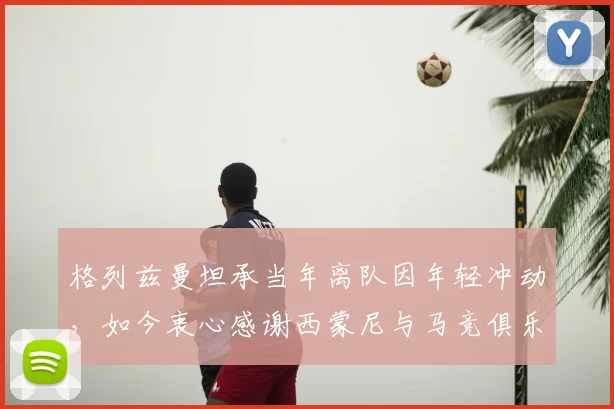 格列兹曼坦承当年离队因年轻冲动,如今衷心感谢西蒙尼与马竞俱乐部所有人的支持与等待