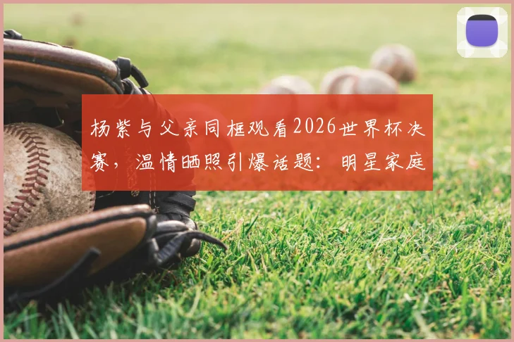 杨紫与父亲同框观看2026世界杯决赛，温情晒照引爆话题：明星家庭的球迷日常与观赛指南