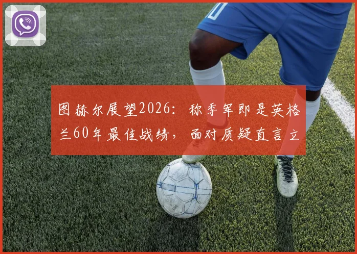 图赫尔展望2026：称季军即是英格兰60年最佳战绩，面对质疑直言立场不动摇