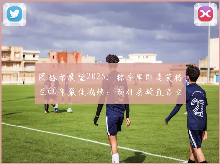 图赫尔展望2026:称季军即是英格兰60年最佳战绩,面对质疑直言立场不动摇