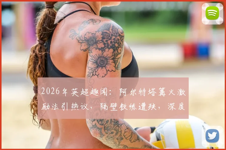 2026年英超趣闻：阿尔特塔篝火激励法引热议，隔壁教练遭殃，深度剖析教练独特管理术