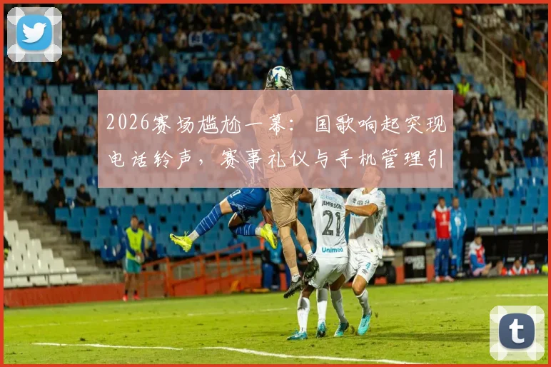 2026赛场尴尬一幕：国歌响起突现电话铃声，赛事礼仪与手机管理引发热议