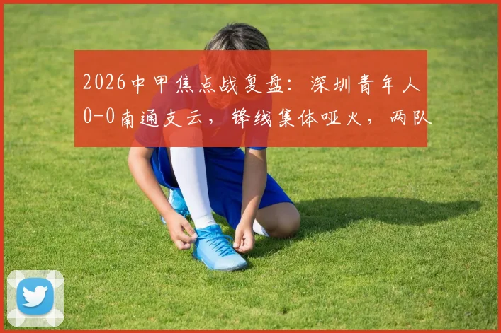 2026中甲焦点战复盘:深圳青年人0-0南通支云,锋线集体哑火,两队各取一分是务实还是无奈?