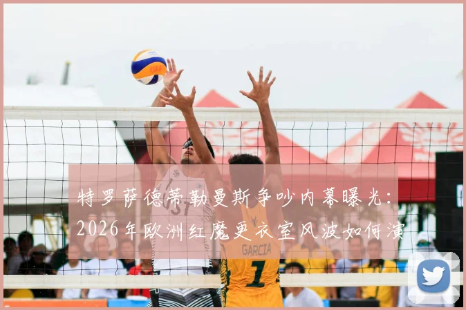 特罗萨德蒂勒曼斯争吵内幕曝光：2026年欧洲红魔更衣室风波如何演变成绝平助攻连线？深度回顾球场经典瞬间