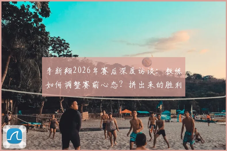 李新翔2026年赛后深度访谈：教练如何调整赛前心态？拼出来的胜利有何启示？