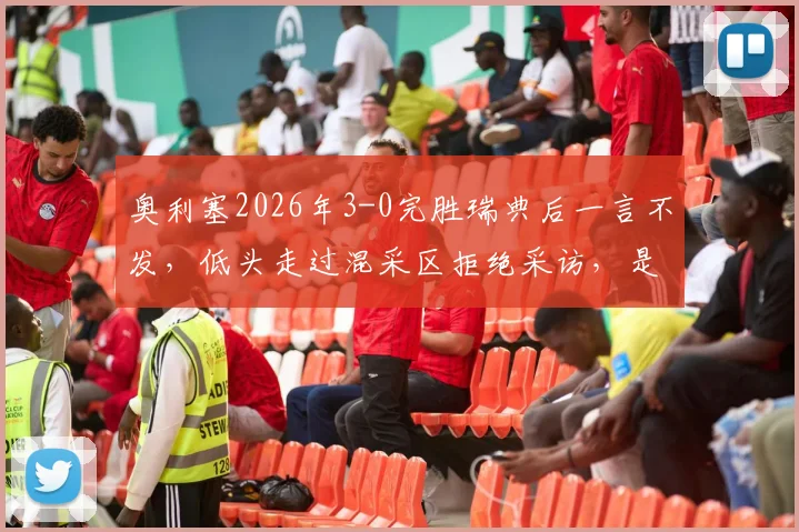 奥利塞2026年3-0完胜瑞典后一言不发,低头走过混采区拒绝采访,是性格使然还是另有隐情?